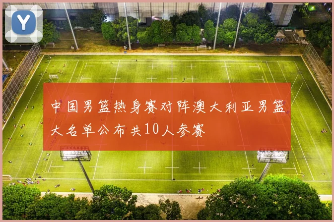 中国男篮热身赛对阵澳大利亚男篮大名单公布共10人参赛