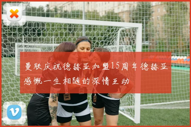 曼联庆祝德赫亚加盟15周年德赫亚感慨一生相随的深情互动
