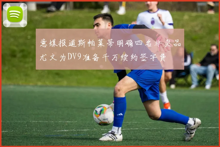 意媒报道斯帕莱蒂明确四名非卖品尤文为DV9准备千万续约签字费
