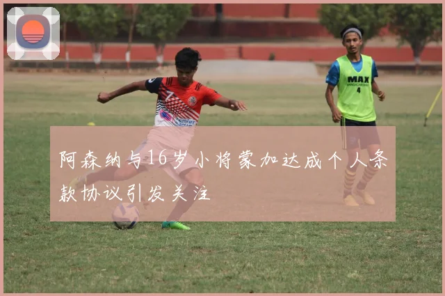 阿森纳与16岁小将蒙加达成个人条款协议引发关注
