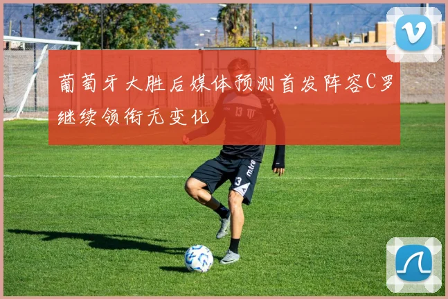 葡萄牙大胜后媒体预测首发阵容C罗继续领衔无变化