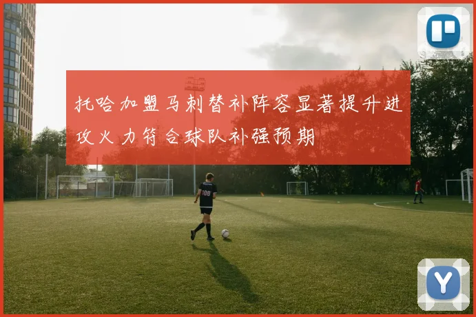 托哈加盟马刺替补阵容显著提升进攻火力符合球队补强预期