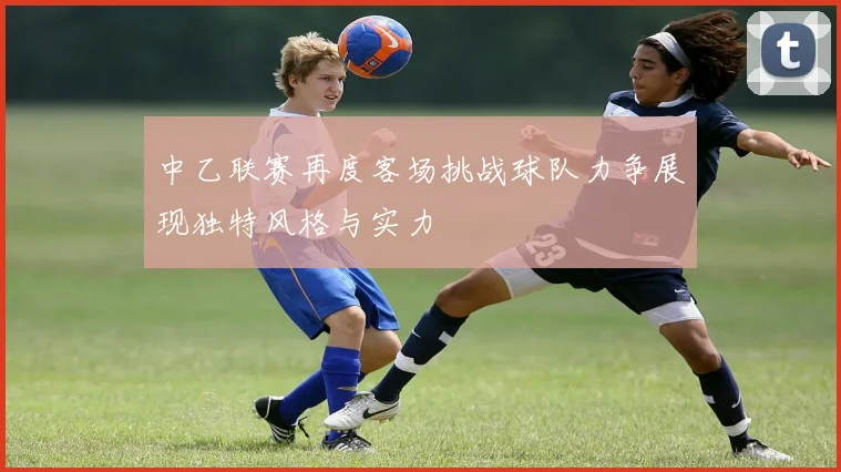 中乙联赛再度客场挑战球队力争展现独特风格与实力