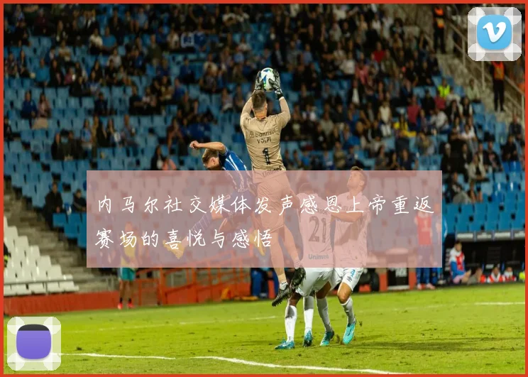 内马尔社交媒体发声感恩上帝重返赛场的喜悦与感悟
