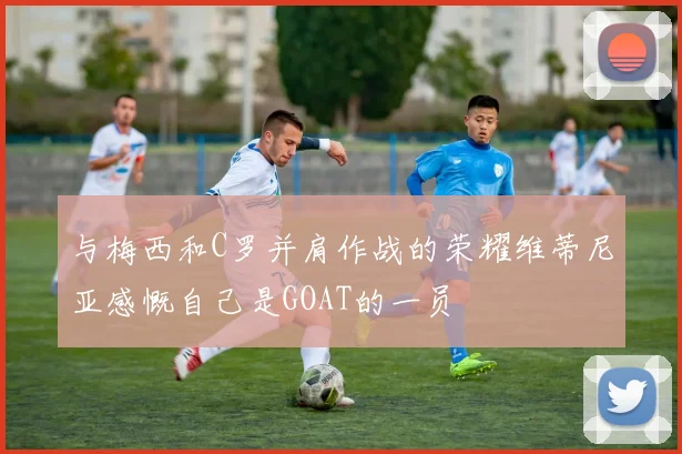 与梅西和C罗并肩作战的荣耀维蒂尼亚感慨自己是GOAT的一员