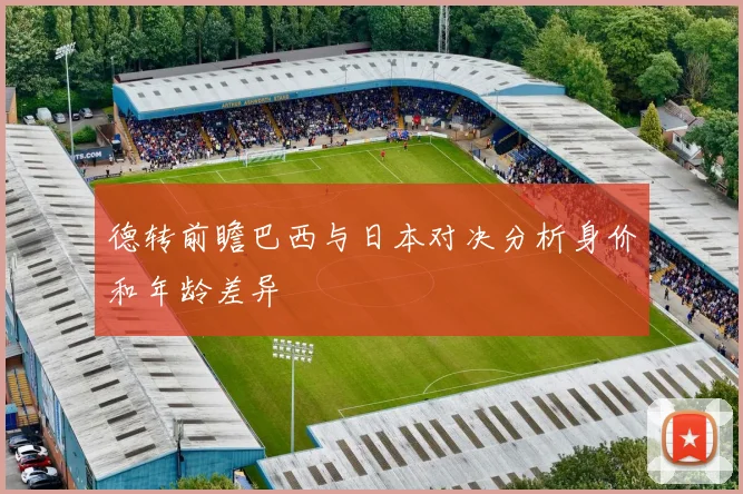 德转前瞻巴西与日本对决分析身价和年龄差异