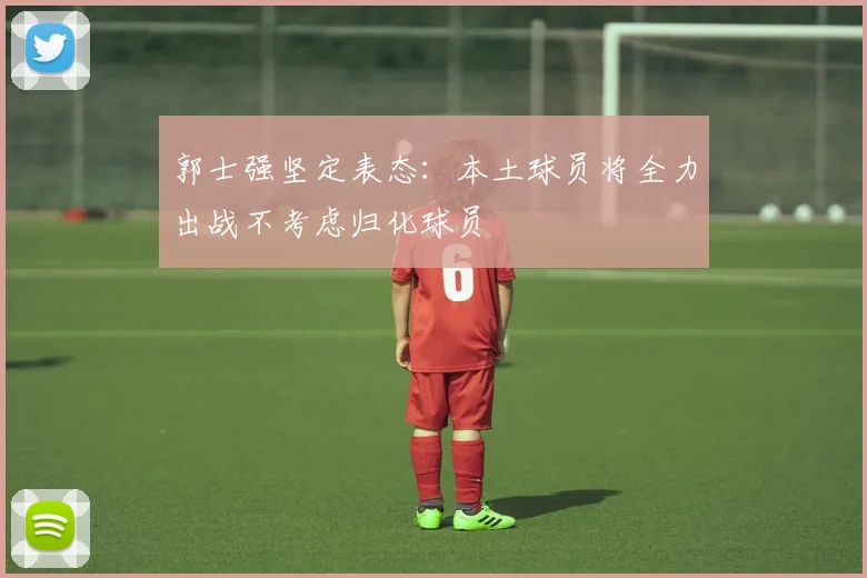郭士强坚定表态：本土球员将全力出战不考虑归化球员