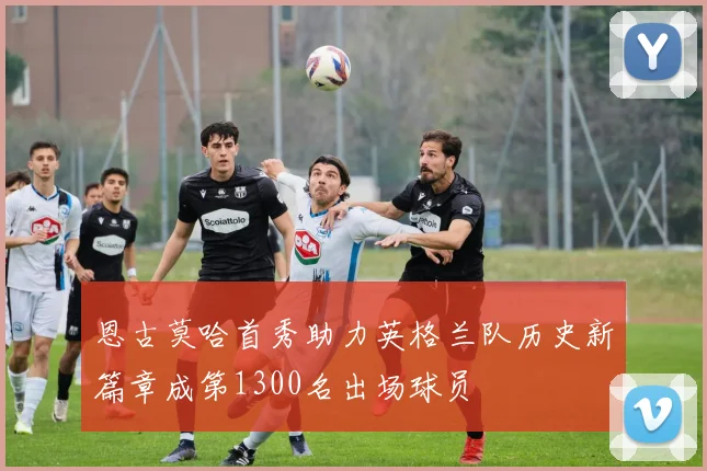恩古莫哈首秀助力英格兰队历史新篇章成第1300名出场球员