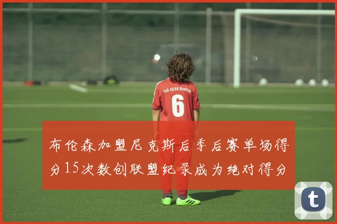布伦森加盟尼克斯后季后赛单场得分15次数创联盟纪录成为绝对得分王