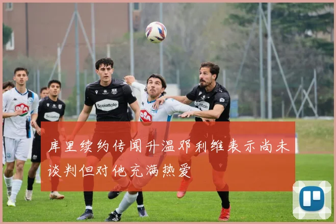 库里续约传闻升温邓利维表示尚未谈判但对他充满热爱