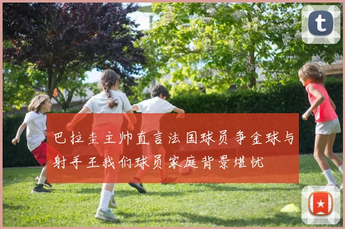 巴拉圭主帅直言法国球员争金球与射手王我们球员家庭背景堪忧
